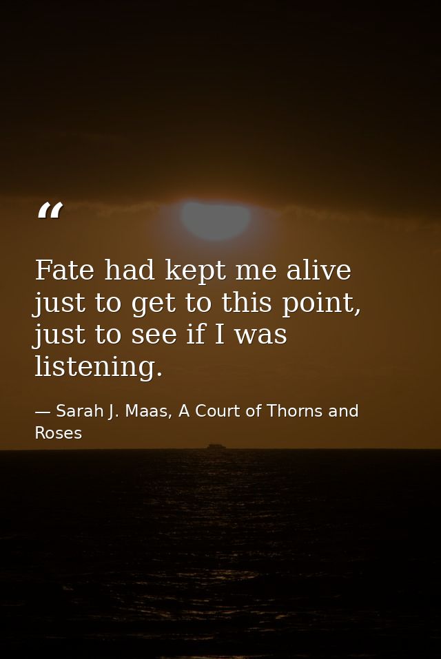 Fate had kept me alive just to get to this point, just to see if I was listening. — Sarah J. Maas, A Court of Thorns and Roses