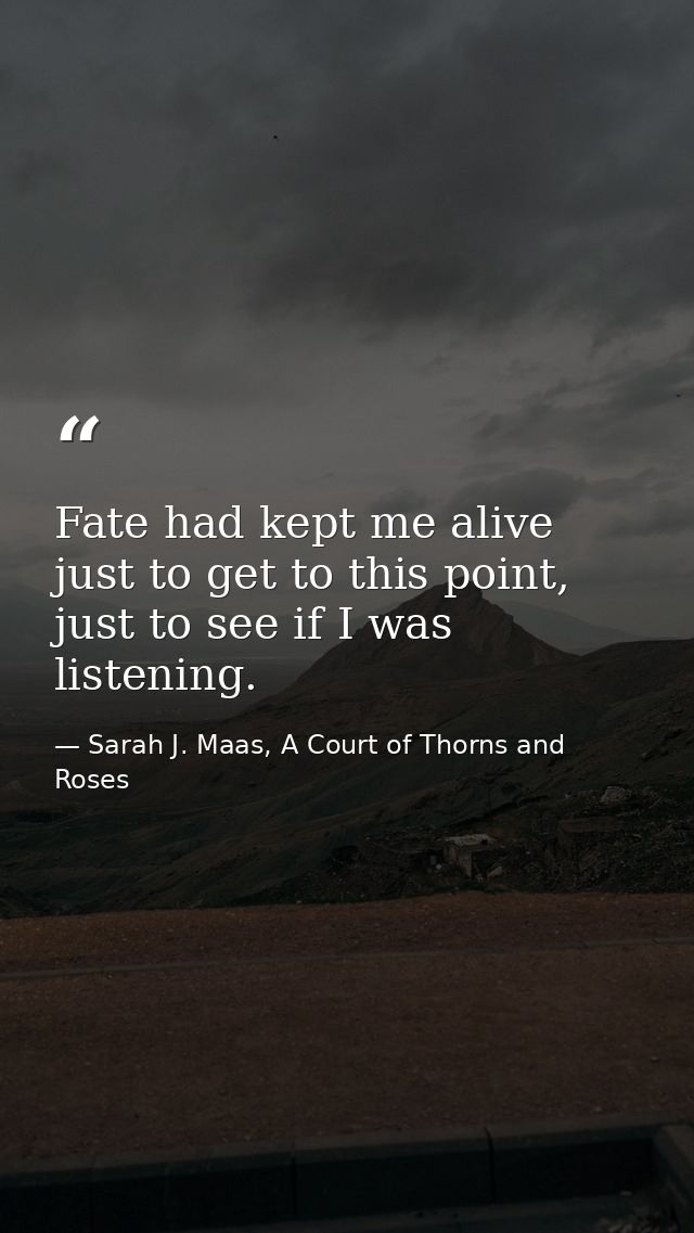 Fate had kept me alive just to get to this point, just to see if I was listening. — Sarah J. Maas, A Court of Thorns and Roses