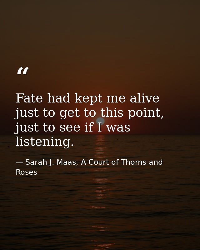 Fate had kept me alive just to get to this point, just to see if I was listening. — Sarah J. Maas, A Court of Thorns and Roses