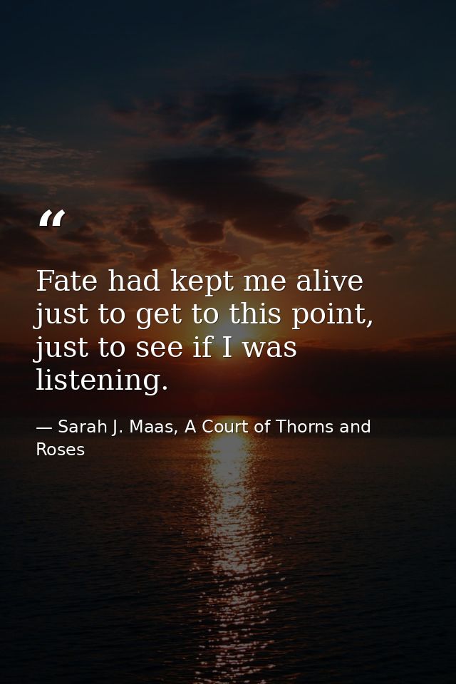 Fate had kept me alive just to get to this point, just to see if I was listening. — Sarah J. Maas, A Court of Thorns and Roses