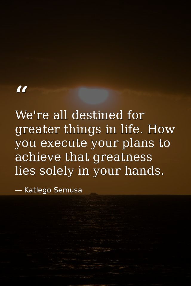 We're all destined for greater things in life. How you execute your plans to achieve that greatness lies solely in your  — Katlego Semusa
