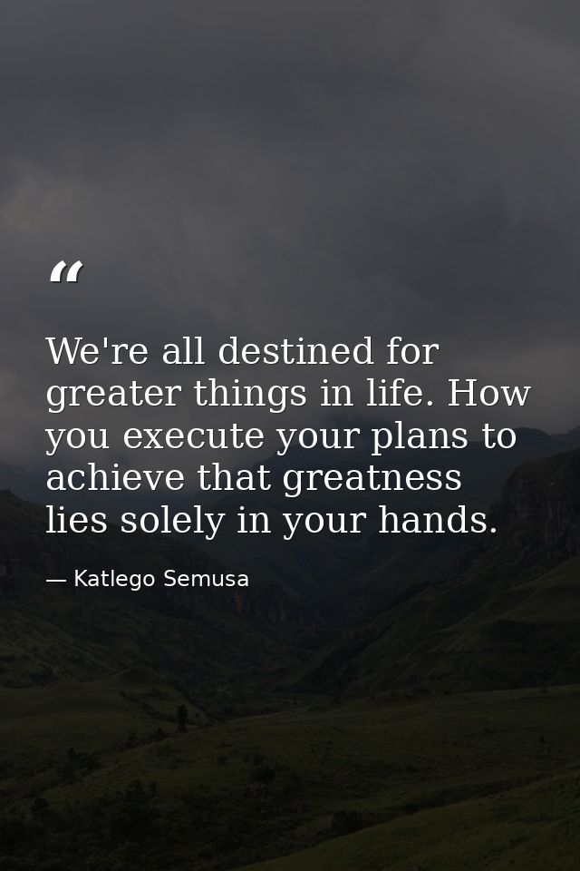 We're all destined for greater things in life. How you execute your plans to achieve that greatness lies solely in your  — Katlego Semusa