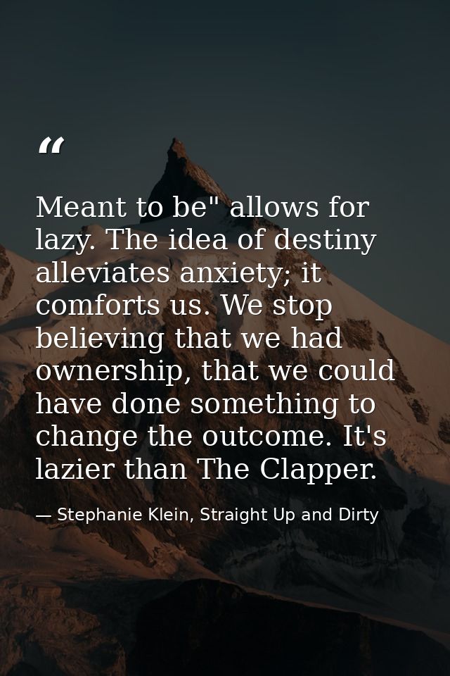Meant to be" allows for lazy. The idea of destiny alleviates anxiety; it comforts us. We stop believing that we had owne — Stephanie Klein, Straight Up and Dirty