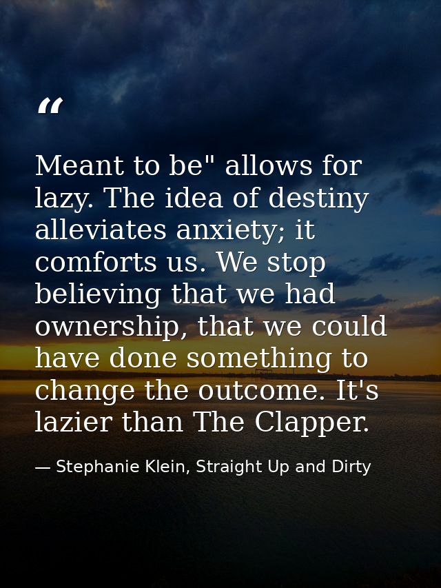 Meant to be" allows for lazy. The idea of destiny alleviates anxiety; it comforts us. We stop believing that we had owne — Stephanie Klein, Straight Up and Dirty