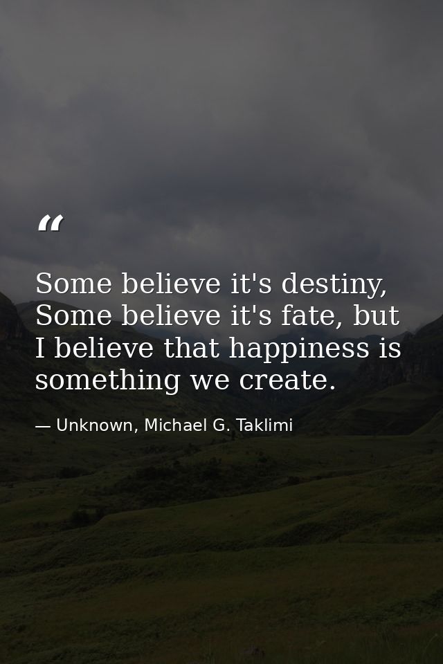 Some believe it's destiny, Some believe it's fate, but I believe that happiness is something we create. — Unknown, Michael G. Taklimi