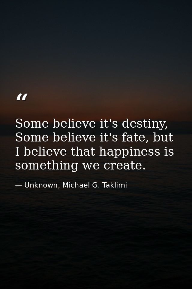 Some believe it's destiny, Some believe it's fate, but I believe that happiness is something we create. — Unknown, Michael G. Taklimi