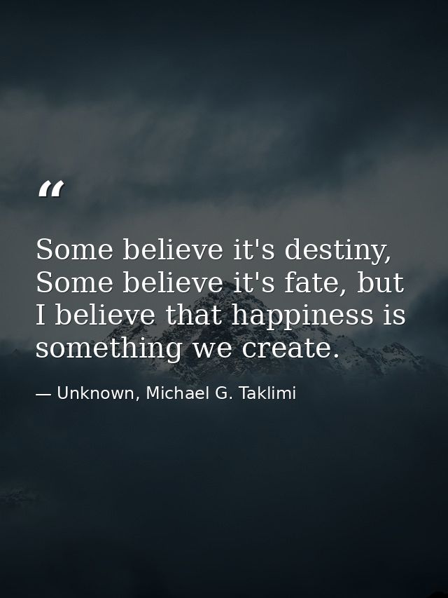 Some believe it's destiny, Some believe it's fate, but I believe that happiness is something we create. — Unknown, Michael G. Taklimi