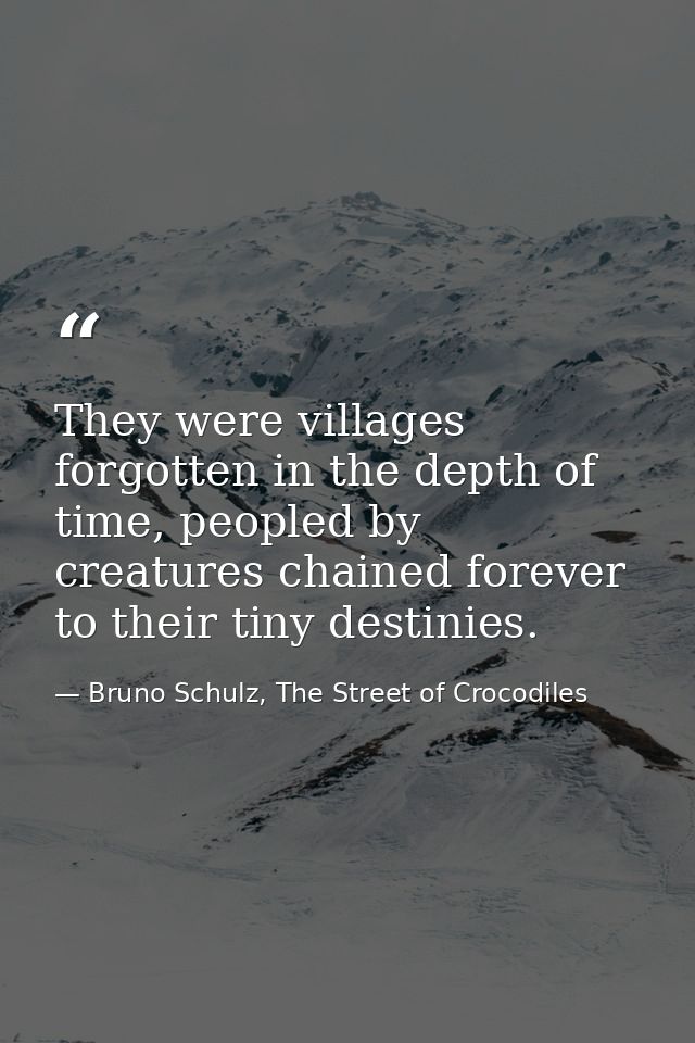 They were villages forgotten in the depth of time, peopled by creatures chained forever to their tiny destinies. — Bruno Schulz, The Street of Crocodiles
