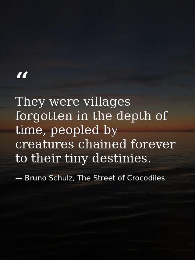 They were villages forgotten in the depth of time, peopled by creatures chained forever to their tiny destinies. — Bruno Schulz, The Street of Crocodiles