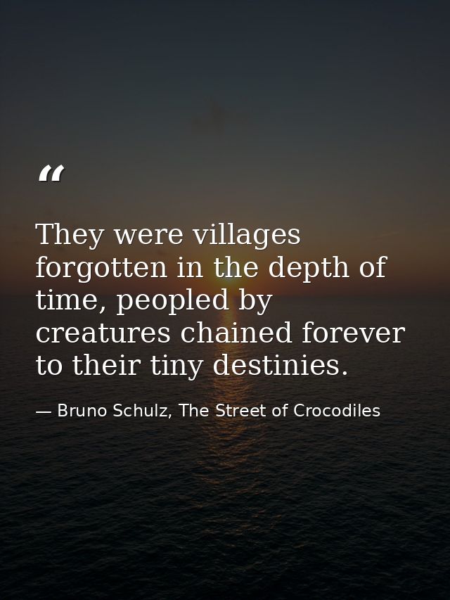 They were villages forgotten in the depth of time, peopled by creatures chained forever to their tiny destinies. — Bruno Schulz, The Street of Crocodiles