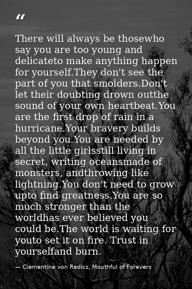 There will always be thosewho say you are too young and delicateto make anything happen for yourself.They don't see the  — Clementine von Radics, Mouthful of Forevers
