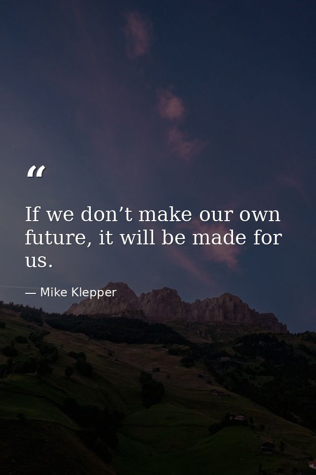 If we don’t make our own future, it will be made for us. — Mike Klepper