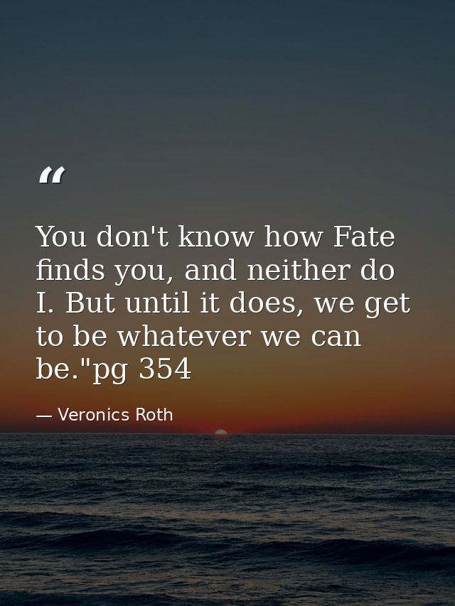 You don't know how Fate finds you, and neither do I. But until it does, we get to be whatever we can be."pg 354 — Veronics Roth