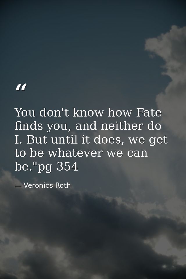 You don't know how Fate finds you, and neither do I. But until it does, we get to be whatever we can be."pg 354 — Veronics Roth