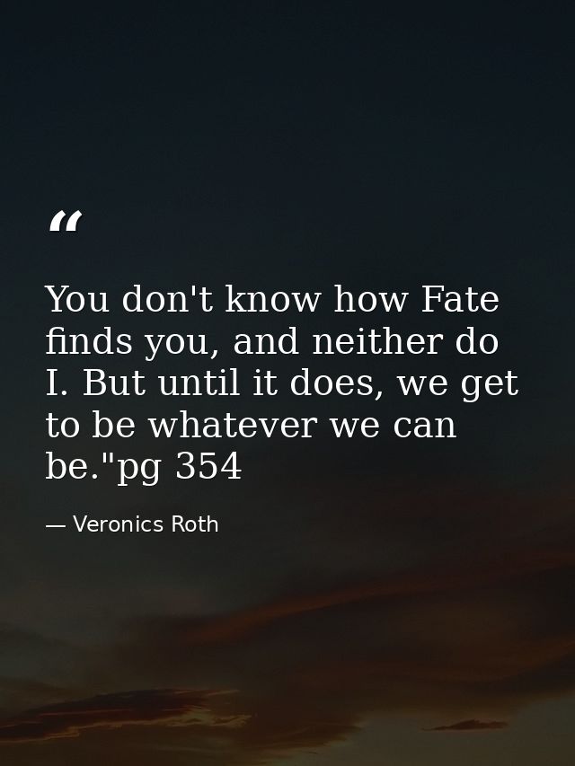 You don't know how Fate finds you, and neither do I. But until it does, we get to be whatever we can be."pg 354 — Veronics Roth