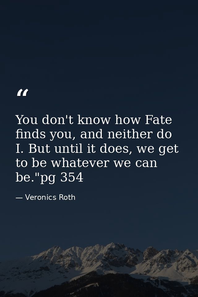 You don't know how Fate finds you, and neither do I. But until it does, we get to be whatever we can be."pg 354 — Veronics Roth