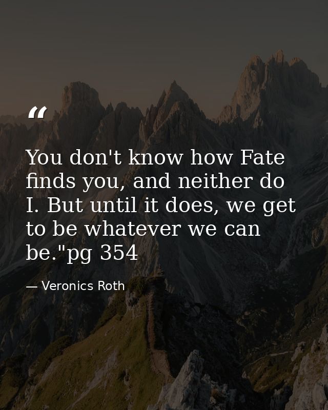 You don't know how Fate finds you, and neither do I. But until it does, we get to be whatever we can be."pg 354 — Veronics Roth