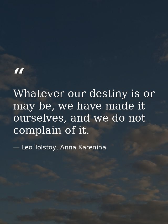 Whatever our destiny is or may be, we have made it ourselves, and we do not complain of it. — Leo Tolstoy, Anna Karenina