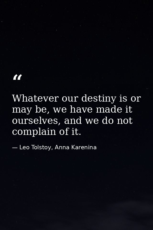 Whatever our destiny is or may be, we have made it ourselves, and we do not complain of it. — Leo Tolstoy, Anna Karenina