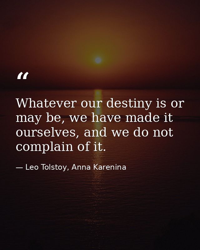 Whatever our destiny is or may be, we have made it ourselves, and we do not complain of it. — Leo Tolstoy, Anna Karenina