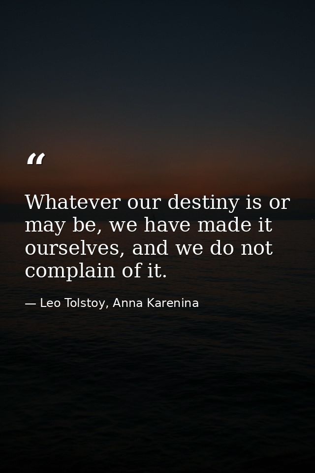 Whatever our destiny is or may be, we have made it ourselves, and we do not complain of it. — Leo Tolstoy, Anna Karenina