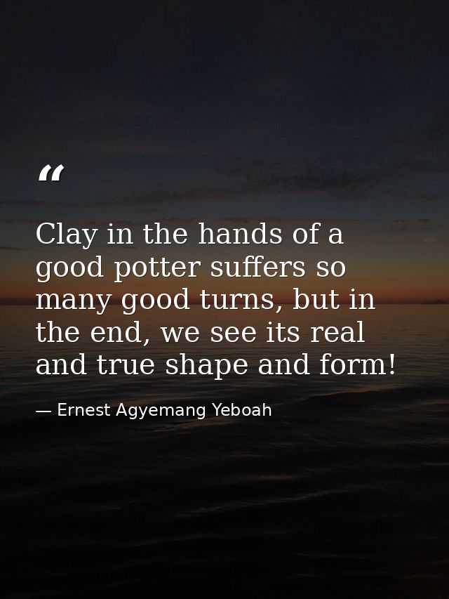 Clay in the hands of a good potter suffers so many good turns, but in the end, we see its real and true shape and form! — Ernest Agyemang Yeboah