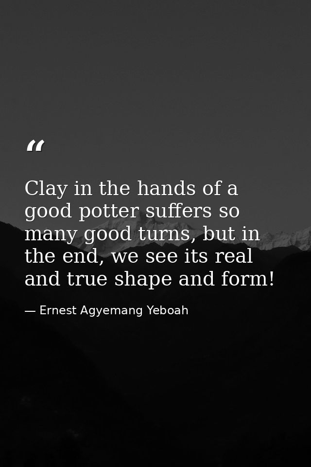 Clay in the hands of a good potter suffers so many good turns, but in the end, we see its real and true shape and form! — Ernest Agyemang Yeboah