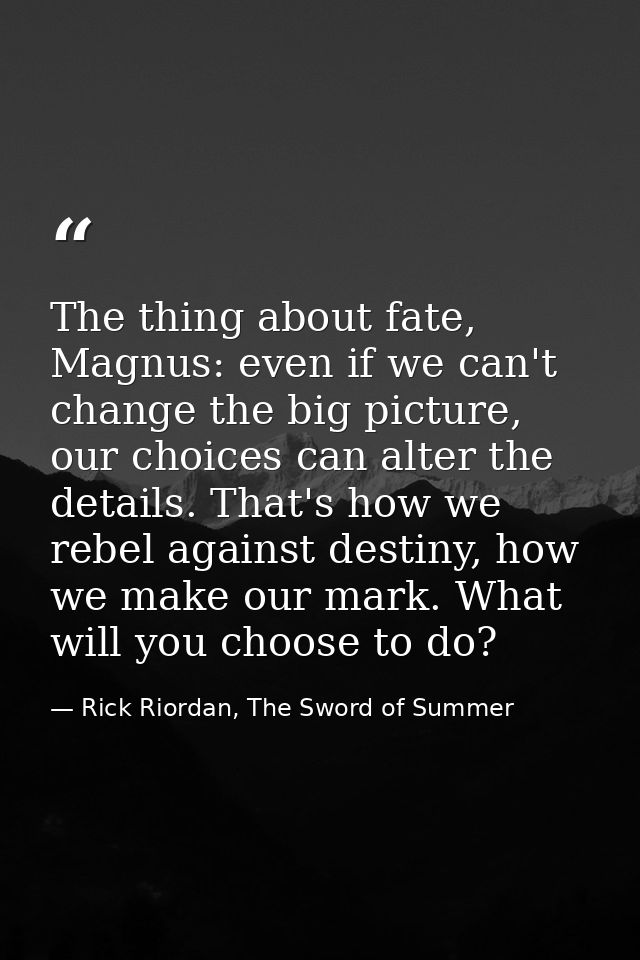 The thing about fate, Magnus: even if we can't change the big picture, our choices can alter the details. That's how we  — Rick Riordan, The Sword of Summer