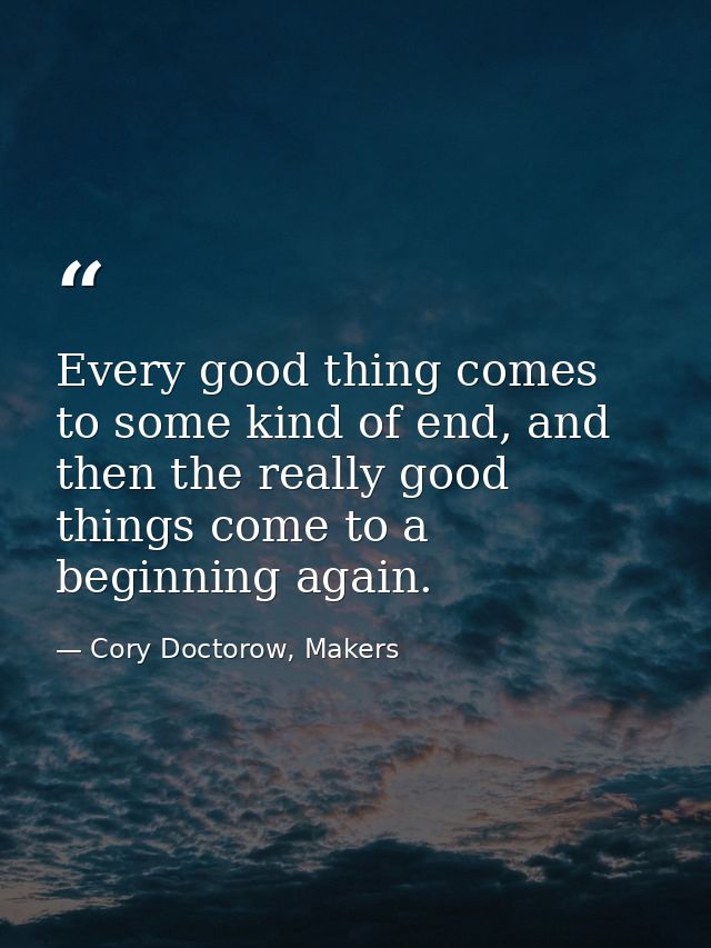 Every good thing comes to some kind of end, and then the really good things come to a beginning again. — Cory Doctorow, Makers