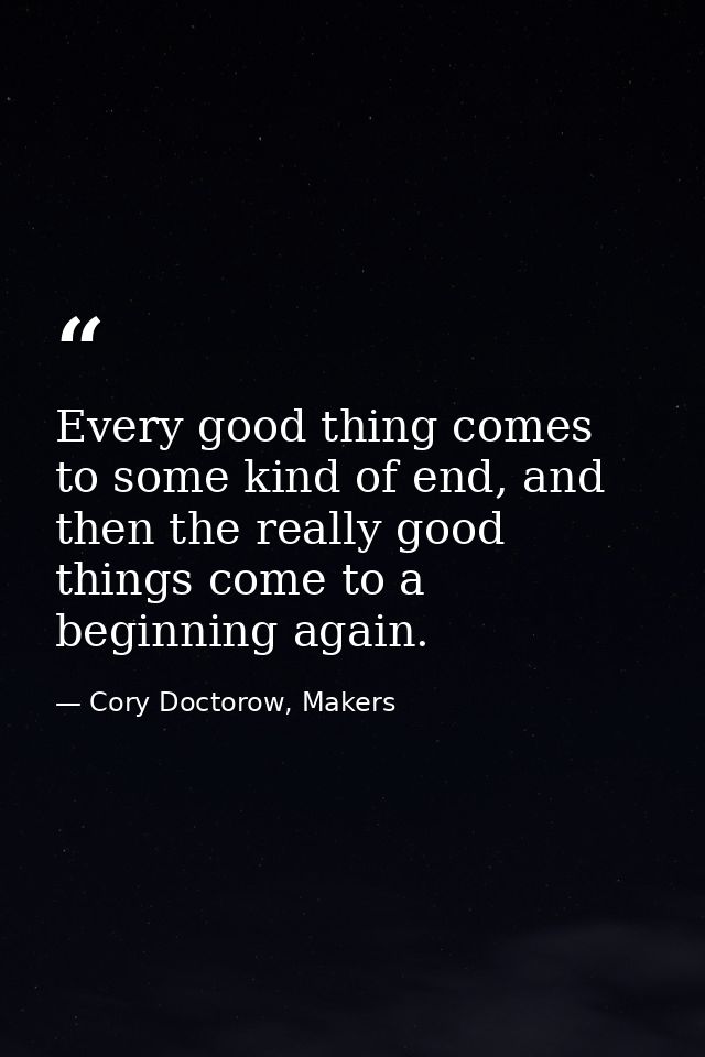 Every good thing comes to some kind of end, and then the really good things come to a beginning again. — Cory Doctorow, Makers