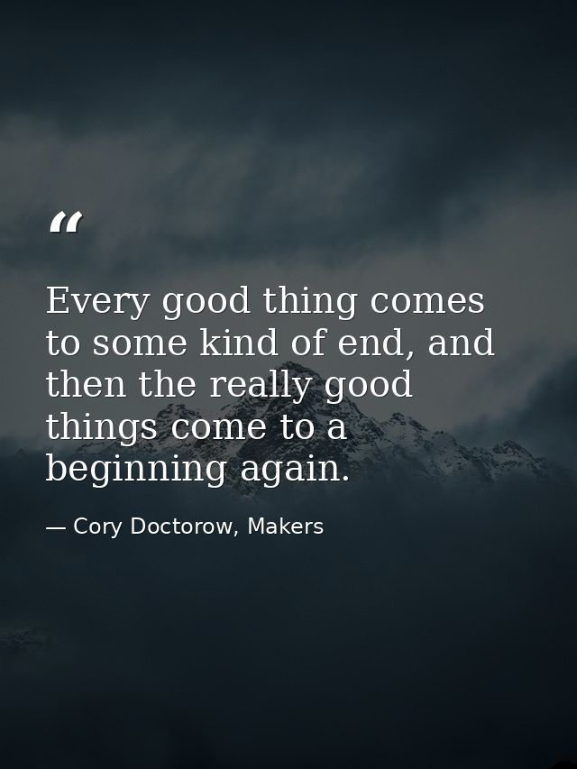 Every good thing comes to some kind of end, and then the really good things come to a beginning again. — Cory Doctorow, Makers
