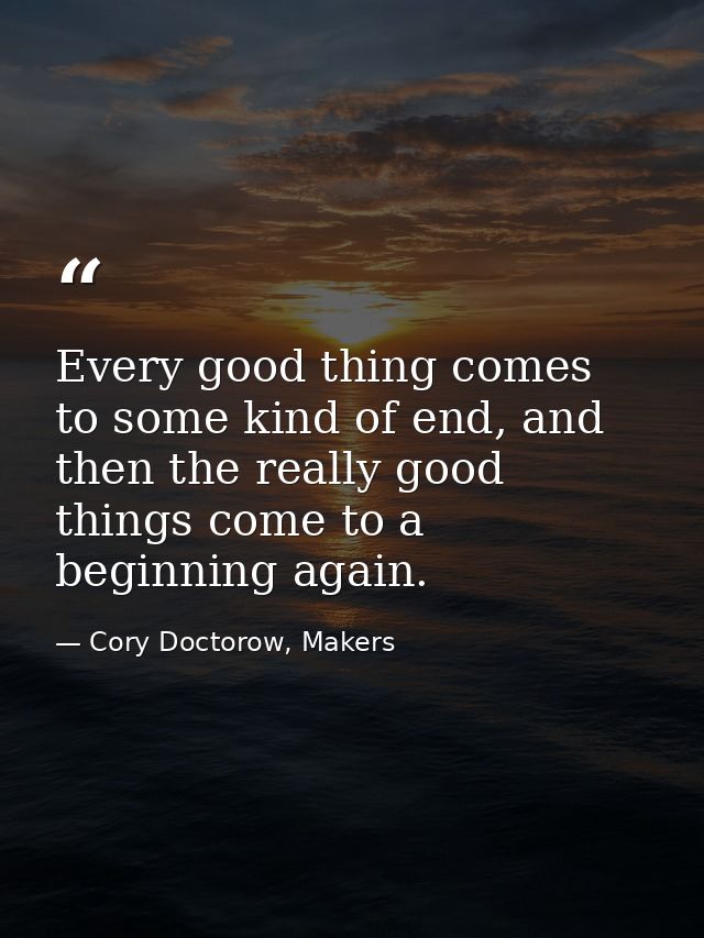 Every good thing comes to some kind of end, and then the really good things come to a beginning again. — Cory Doctorow, Makers