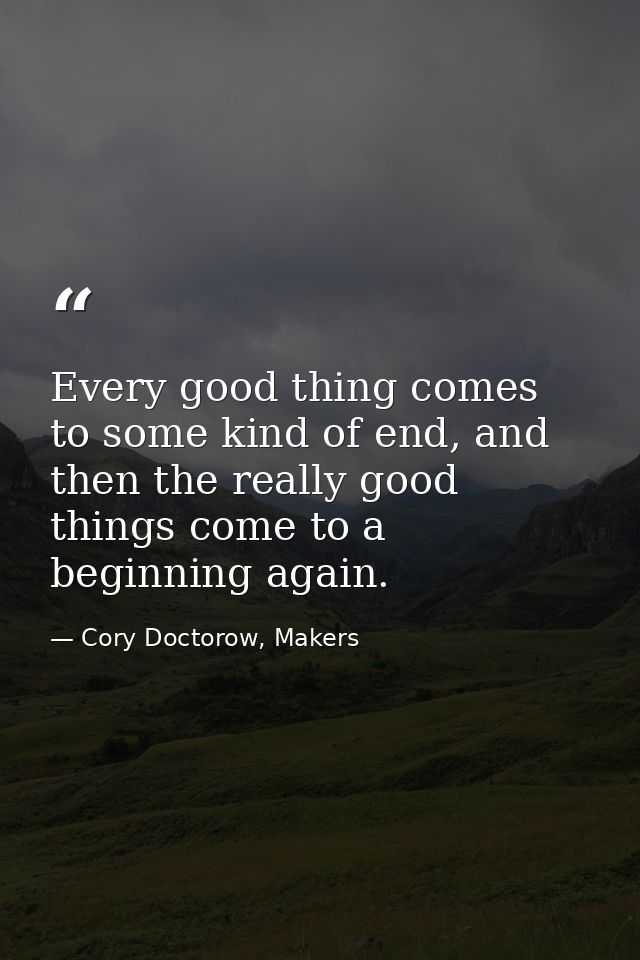 Every good thing comes to some kind of end, and then the really good things come to a beginning again. — Cory Doctorow, Makers