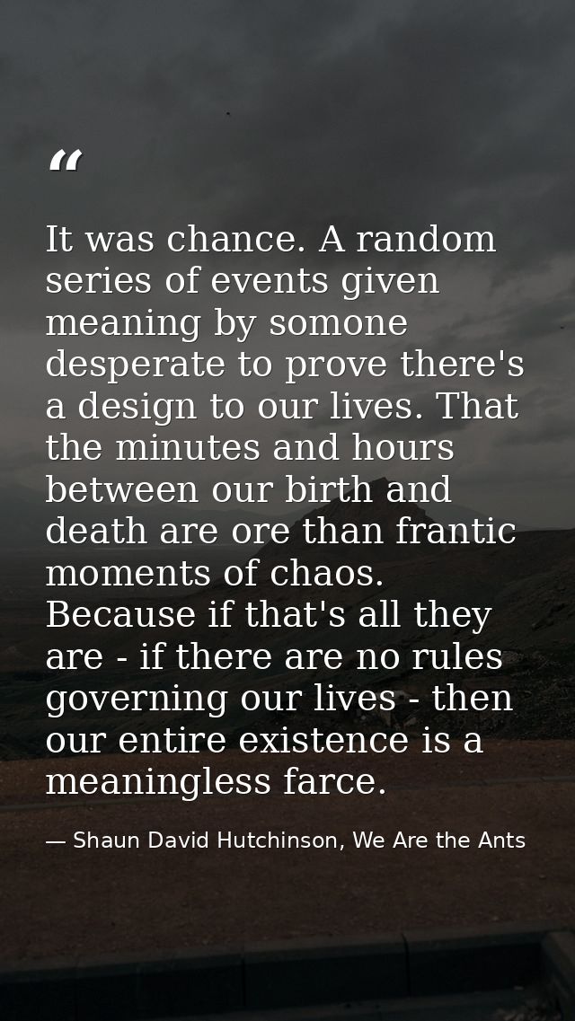 It was chance. A random series of events given meaning by somone desperate to prove there's a design to our lives. That  — Shaun David Hutchinson, We Are the Ants