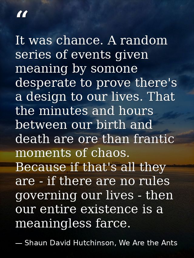 It was chance. A random series of events given meaning by somone desperate to prove there's a design to our lives. That  — Shaun David Hutchinson, We Are the Ants