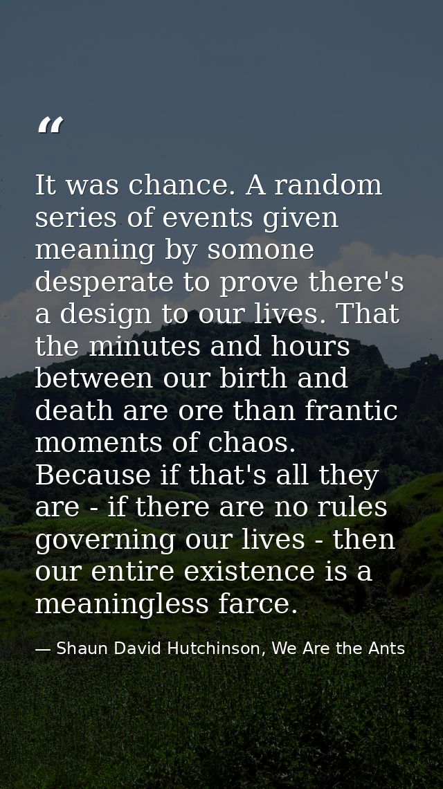 It was chance. A random series of events given meaning by somone desperate to prove there's a design to our lives. That  — Shaun David Hutchinson, We Are the Ants