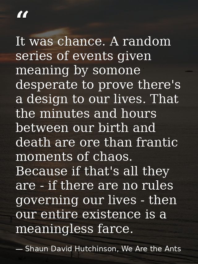 It was chance. A random series of events given meaning by somone desperate to prove there's a design to our lives. That  — Shaun David Hutchinson, We Are the Ants