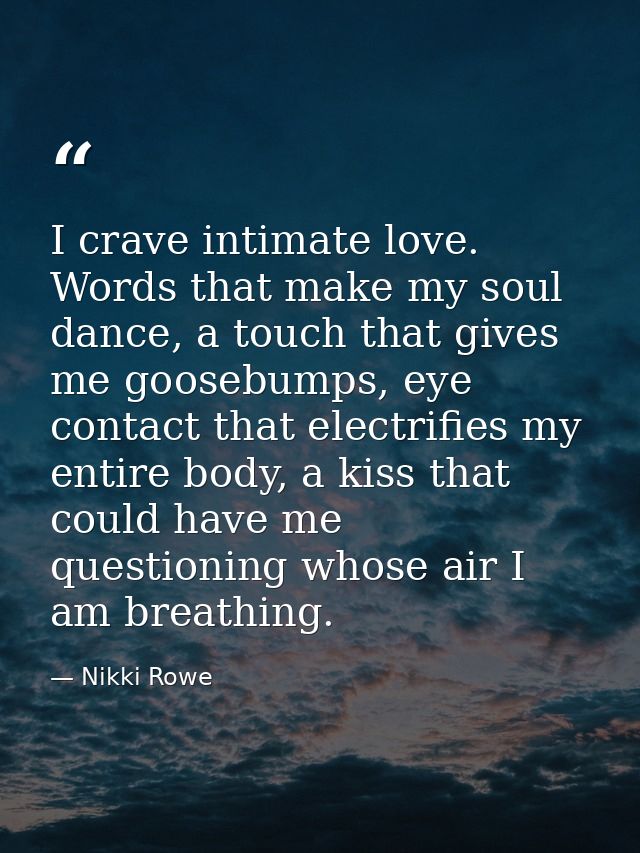 I crave intimate love. Words that make my soul dance, a touch that gives me goosebumps, eye contact that electrifies my  — Nikki Rowe