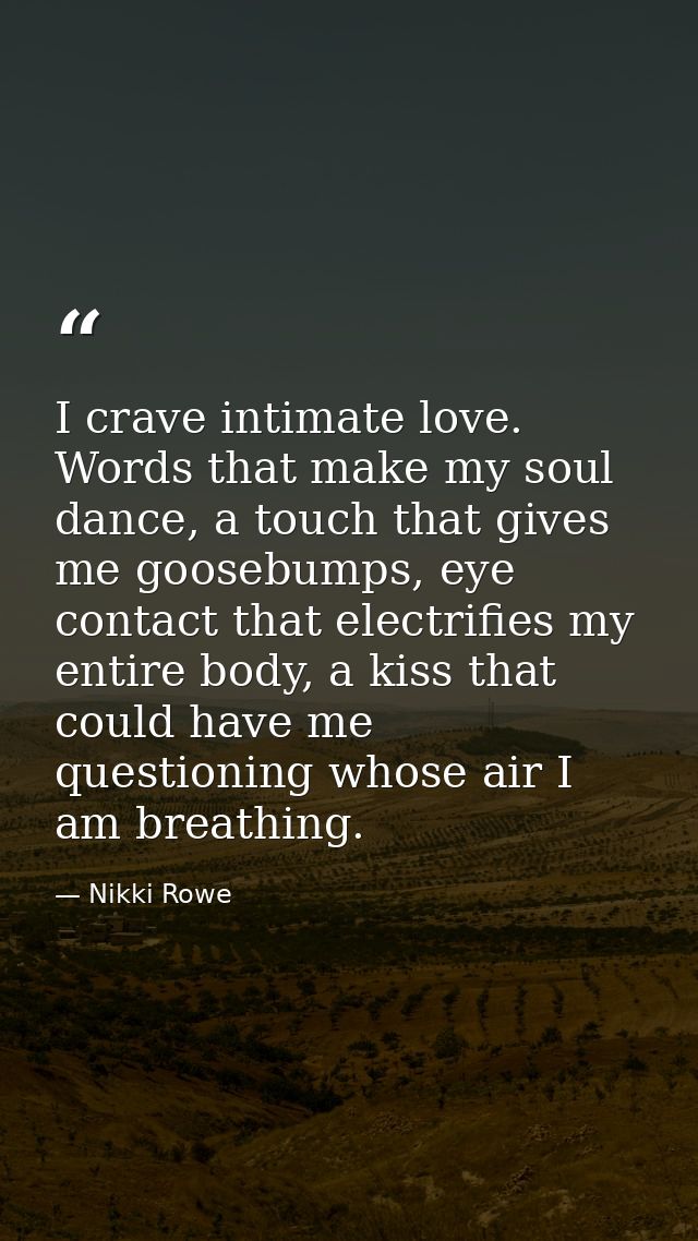I crave intimate love. Words that make my soul dance, a touch that gives me goosebumps, eye contact that electrifies my  — Nikki Rowe