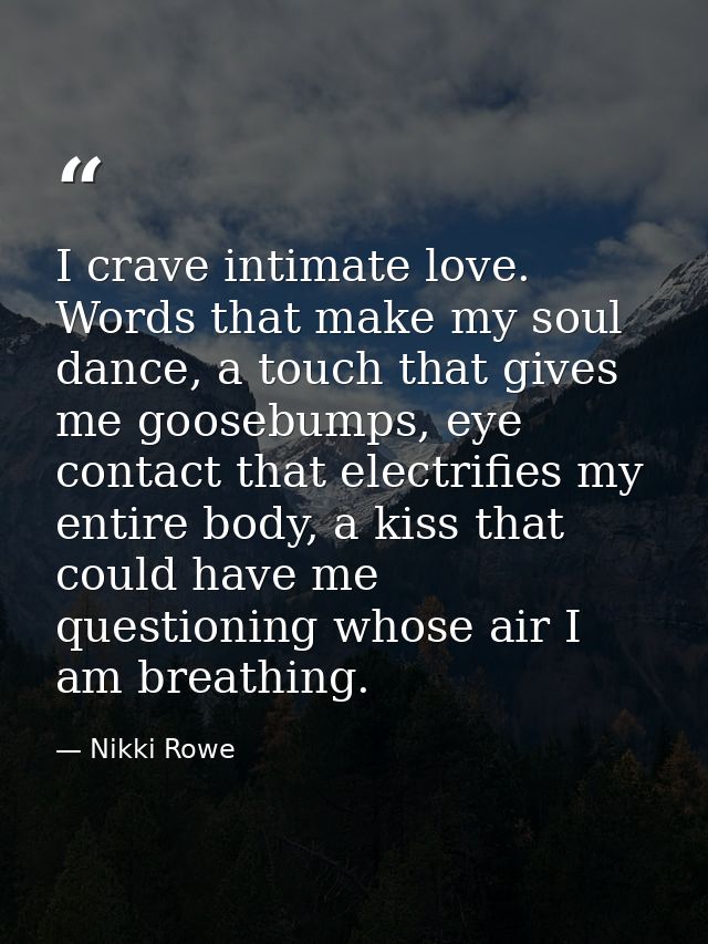 I crave intimate love. Words that make my soul dance, a touch that gives me goosebumps, eye contact that electrifies my  — Nikki Rowe