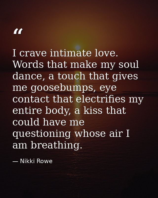 I crave intimate love. Words that make my soul dance, a touch that gives me goosebumps, eye contact that electrifies my  — Nikki Rowe