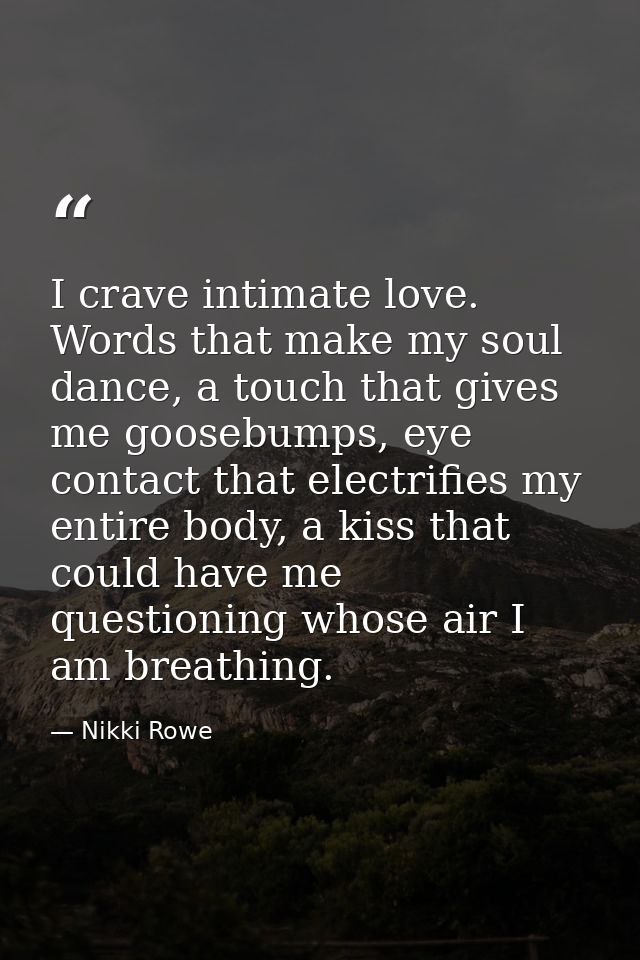 I crave intimate love. Words that make my soul dance, a touch that gives me goosebumps, eye contact that electrifies my  — Nikki Rowe