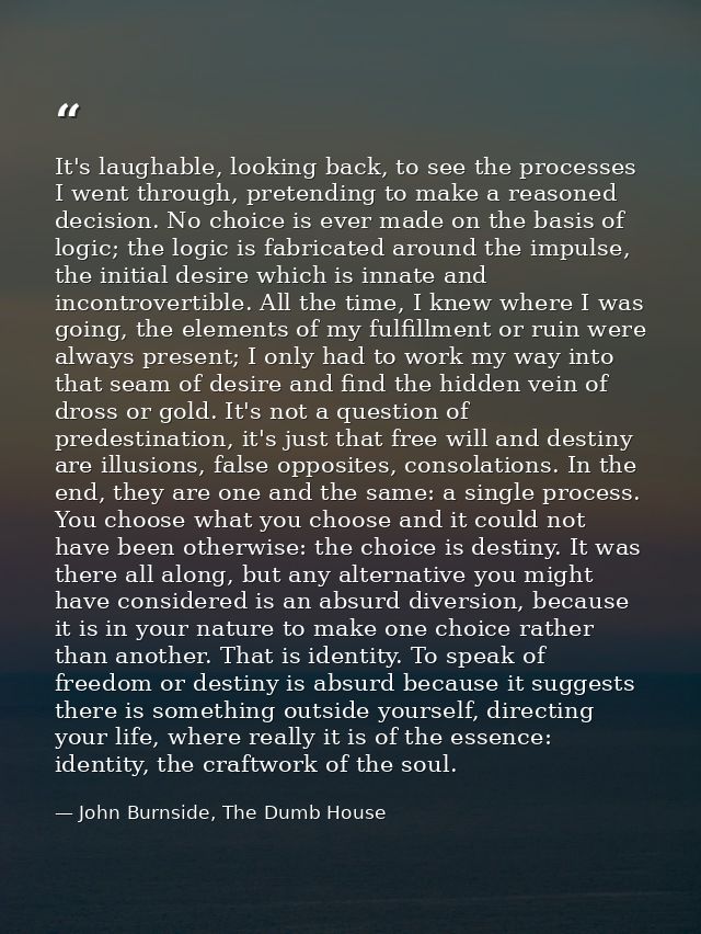 It's laughable, looking back, to see the processes I went through, pretending to make a reasoned decision. No choice is  — John Burnside, The Dumb House