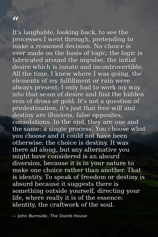 It's laughable, looking back, to see the processes I went through, pretending to make a reasoned decision. No choice is  — John Burnside, The Dumb House