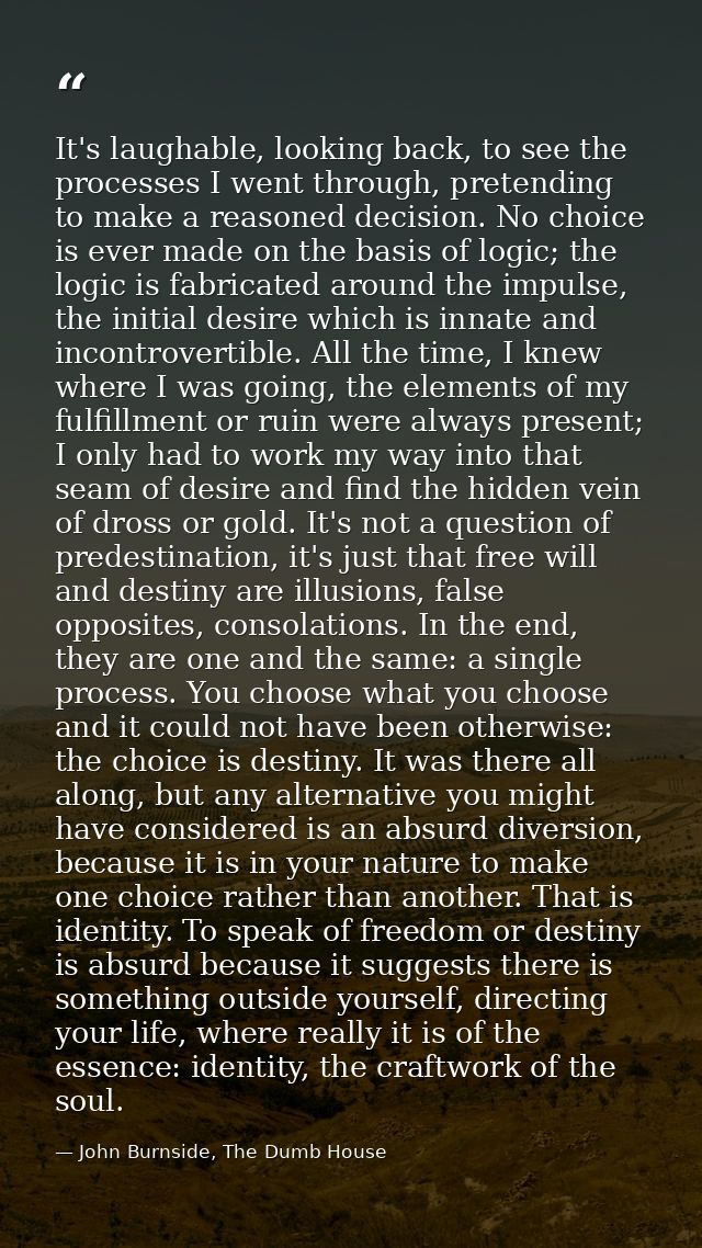 It's laughable, looking back, to see the processes I went through, pretending to make a reasoned decision. No choice is  — John Burnside, The Dumb House
