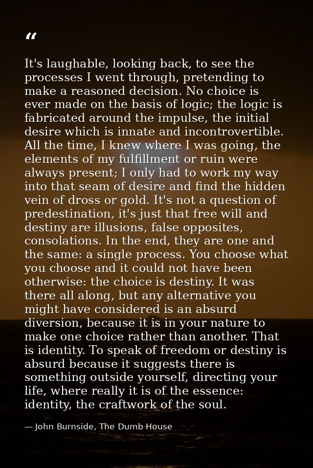 It's laughable, looking back, to see the processes I went through, pretending to make a reasoned decision. No choice is  — John Burnside, The Dumb House