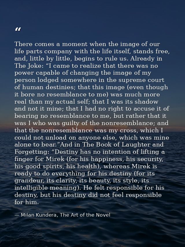 There comes a moment when the image of our life parts company with the life itself, stands free, and, little by little,  — Milan Kundera, The Art of the Novel