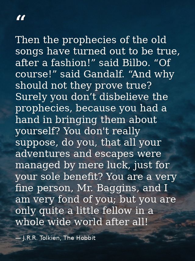 Then the prophecies of the old songs have turned out to be true, after a fashion!” said Bilbo. “Of course!” said Gandalf — J.R.R. Tolkien, The Hobbit