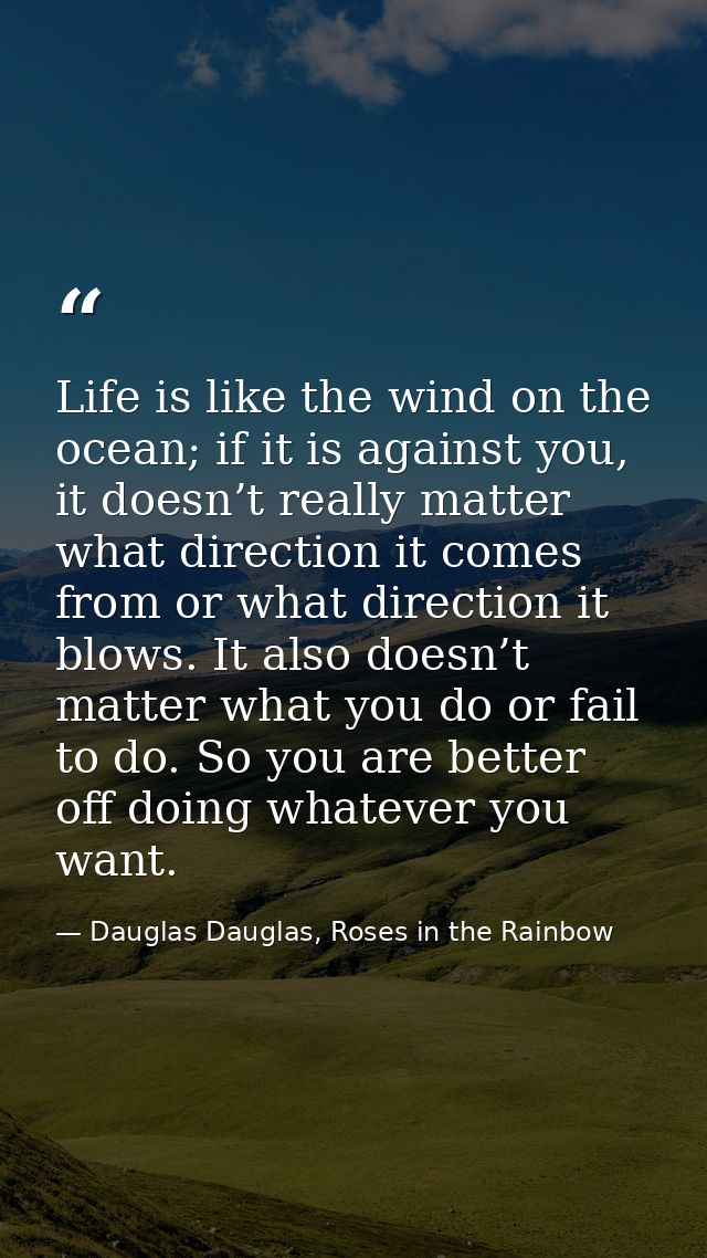Life is like the wind on the ocean; if it is against you, it doesn’t really matter what direction it comes from or what  — Dauglas Dauglas, Roses in the Rainbow