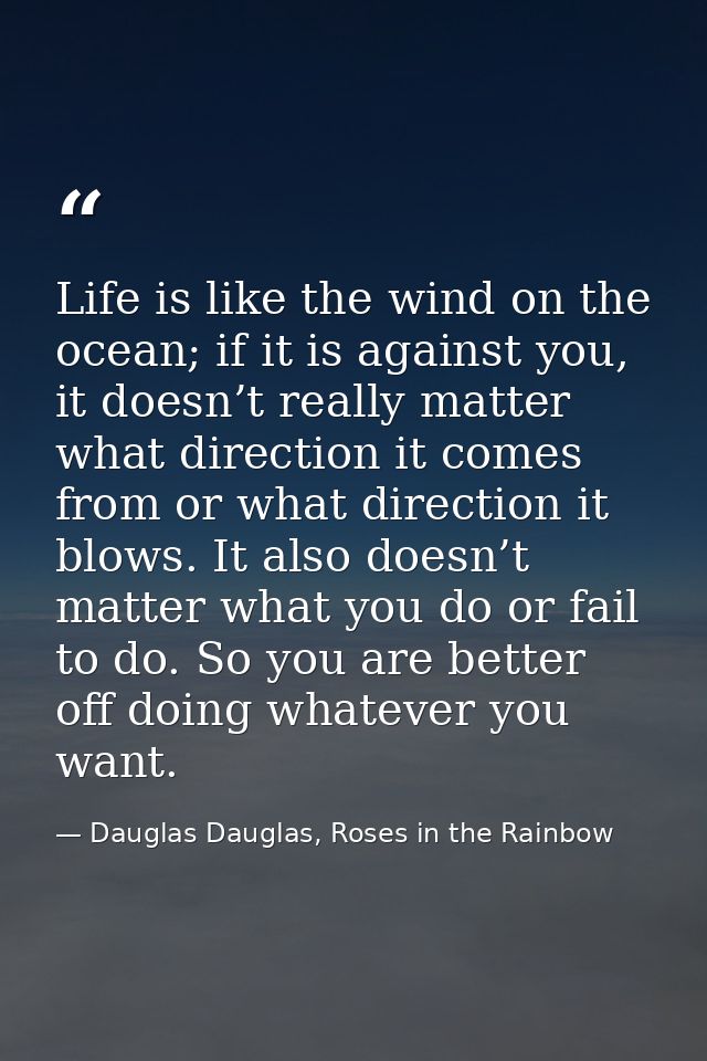Life is like the wind on the ocean; if it is against you, it doesn’t really matter what direction it comes from or what  — Dauglas Dauglas, Roses in the Rainbow